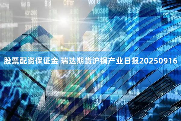 股票配资保证金 瑞达期货沪铜产业日报20250916