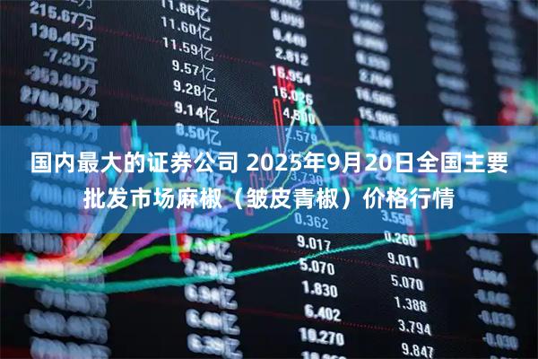 国内最大的证券公司 2025年9月20日全国主要批发市场麻椒（皱皮青椒）价格行情