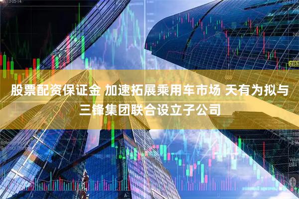 股票配资保证金 加速拓展乘用车市场 天有为拟与三锋集团联合设立子公司