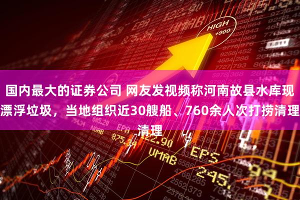 国内最大的证券公司 网友发视频称河南故县水库现漂浮垃圾，当地组织近30艘船、760余人次打捞清理