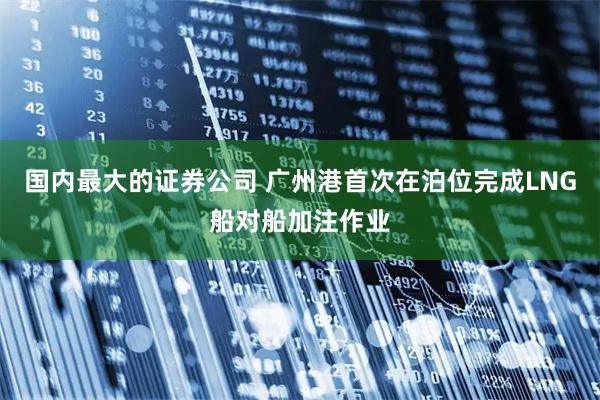 国内最大的证券公司 广州港首次在泊位完成LNG船对船加注作业