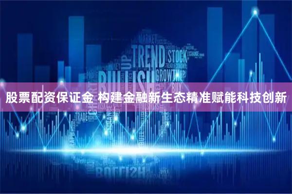 股票配资保证金 构建金融新生态精准赋能科技创新