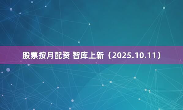 股票按月配资 智库上新（2025.10.11）