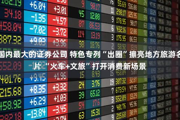 国内最大的证券公司 特色专列“出圈”擦亮地方旅游名片 “火车+文旅”打开消费新场景