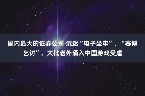 国内最大的证券公司 沉迷“电子坐牢”、“赛博乞讨”，大批老外涌入中国游戏受虐