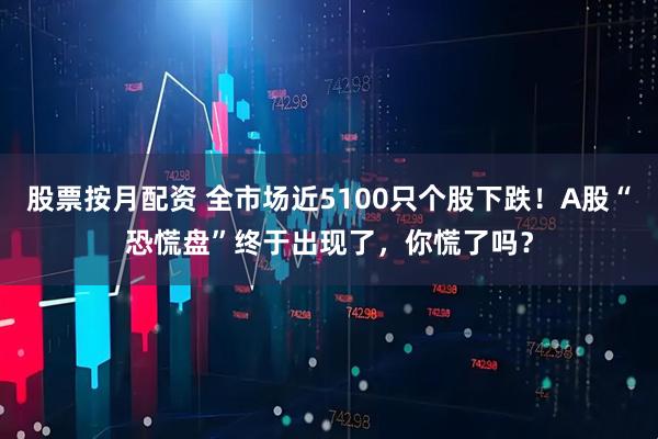 股票按月配资 全市场近5100只个股下跌！A股“恐慌盘”终于出现了，你慌了吗？