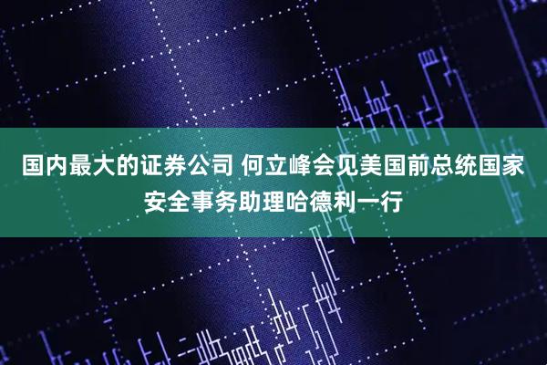 国内最大的证券公司 何立峰会见美国前总统国家安全事务助理哈德利一行