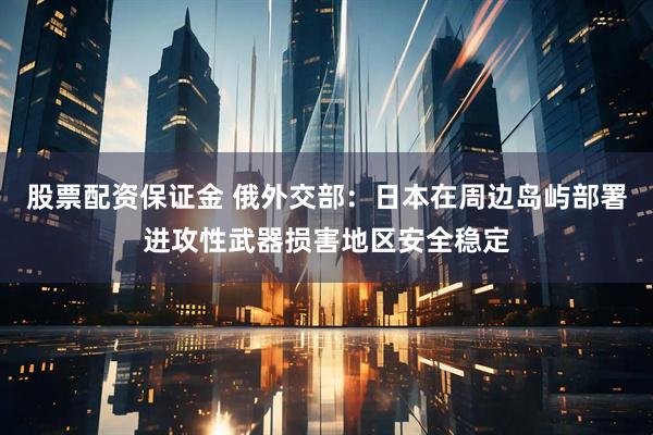 股票配资保证金 俄外交部：日本在周边岛屿部署进攻性武器损害地区安全稳定