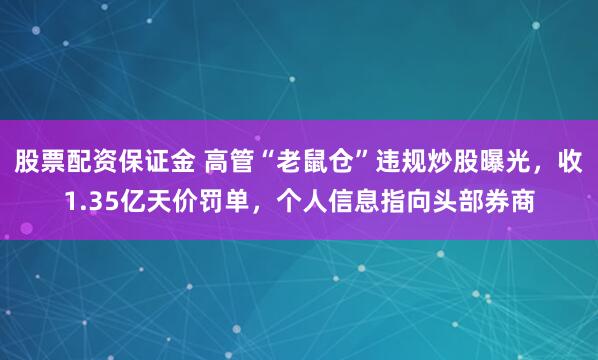 股票配资保证金 高管“老鼠仓”违规炒股曝光，收1.35亿天价罚单，个人信息指向头部券商