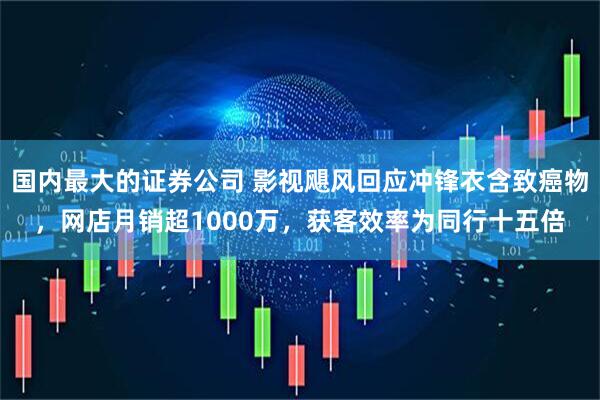 国内最大的证券公司 影视飓风回应冲锋衣含致癌物，网店月销超1000万，获客效率为同行十五倍