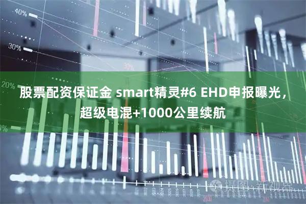 股票配资保证金 smart精灵#6 EHD申报曝光，超级电混+1000公里续航