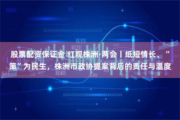 股票配资保证金 红观株洲·两会丨纸短情长、“策”为民生，株洲市政协提案背后的责任与温度