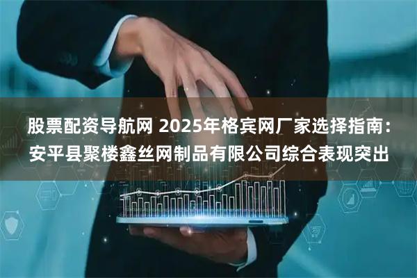 股票配资导航网 2025年格宾网厂家选择指南：安平县聚楼鑫丝网制品有限公司综合表现突出