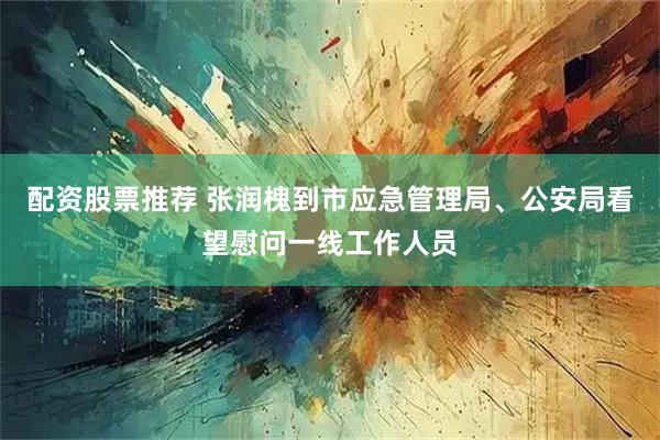 配资股票推荐 张润槐到市应急管理局、公安局看望慰问一线工作人员