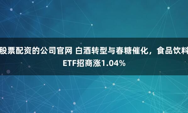 股票配资的公司官网 白酒转型与春糖催化，食品饮料ETF招商涨1.04%