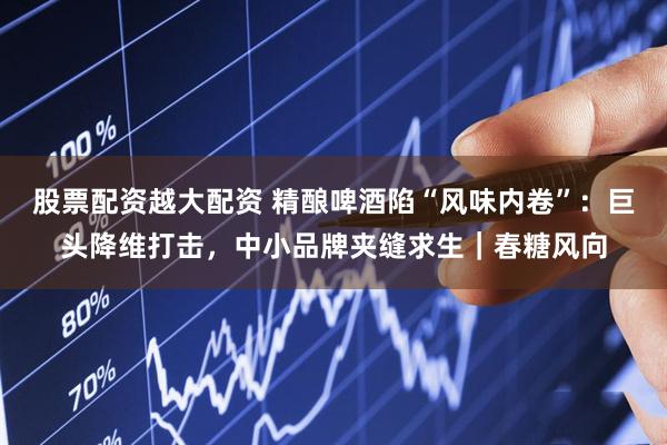 股票配资越大配资 精酿啤酒陷“风味内卷”：巨头降维打击，中小品牌夹缝求生｜春糖风向