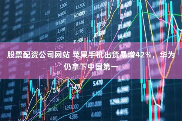 股票配资公司网站 苹果手机出货暴增42%，华为仍拿下中国第一
