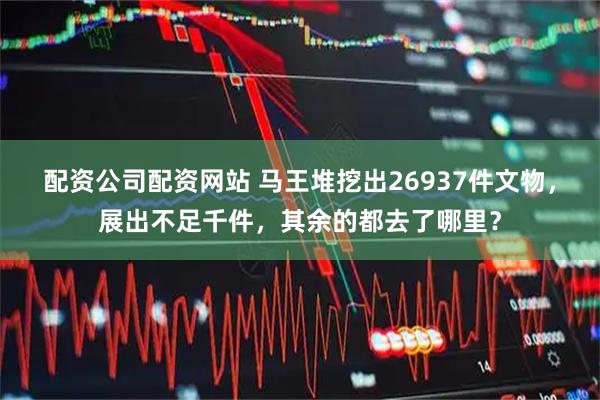 配资公司配资网站 马王堆挖出26937件文物，展出不足千件，其余的都去了哪里？
