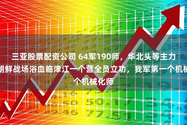 三亚股票配资公司 64军190师，华北头等主力师，朝鲜战场浴血临津江一个营全员立功，我军第一个机械化师