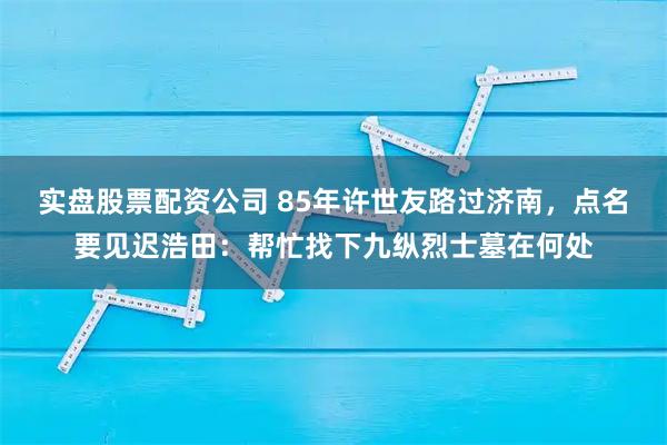 实盘股票配资公司 85年许世友路过济南，点名要见迟浩田：帮忙找下九纵烈士墓在何处