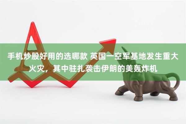 手机炒股好用的选哪款 英国一空军基地发生重大火灾，其中驻扎袭击伊朗的美轰炸机