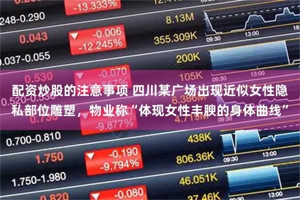 配资炒股的注意事项 四川某广场出现近似女性隐私部位雕塑,物业称“体现女性丰腴的身体曲线”