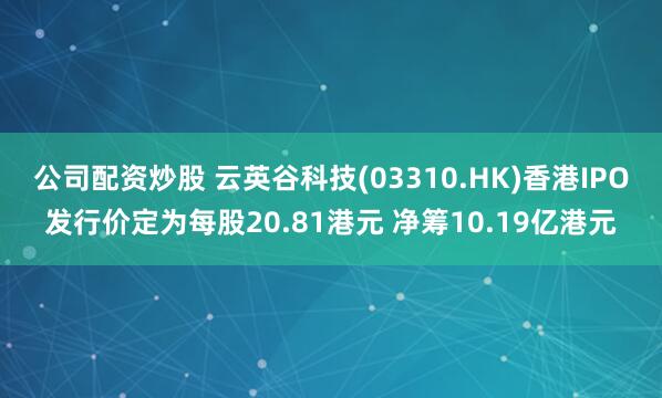 公司配资炒股 云英谷科技(03310.HK)香港IPO发行价定为每股20.81港元 净筹10.19亿港元