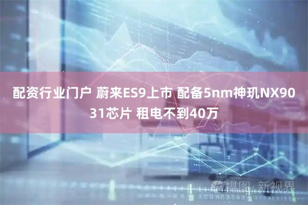 配资行业门户 蔚来ES9上市 配备5nm神玑NX9031芯片 租电不到40万