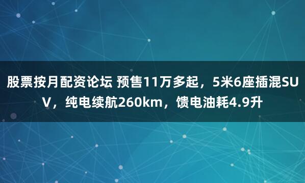 股票按月配资论坛 预售11万多起，5米6座插混SUV，纯电续航260km，馈电油耗4.9升