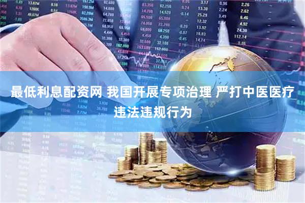 最低利息配资网 我国开展专项治理 严打中医医疗违法违规行为