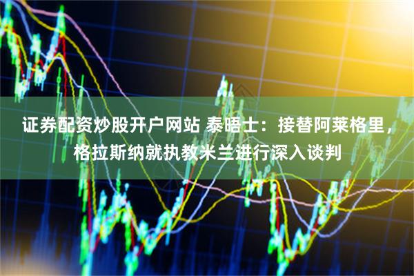 证券配资炒股开户网站 泰晤士：接替阿莱格里，格拉斯纳就执教米兰进行深入谈判
