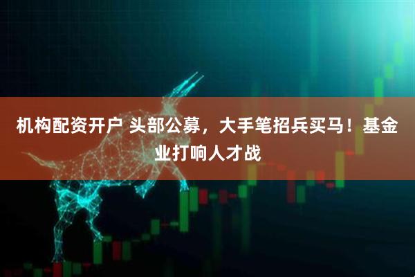 机构配资开户 头部公募，大手笔招兵买马！基金业打响人才战