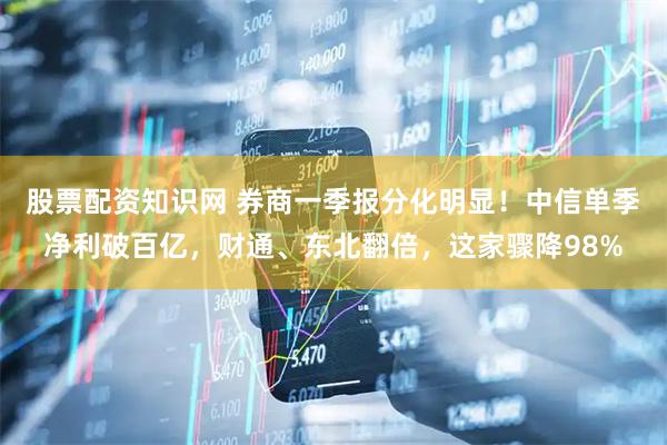 股票配资知识网 券商一季报分化明显！中信单季净利破百亿，财通、东北翻倍，这家骤降98%